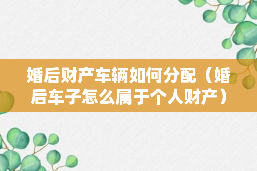 婚后财产车辆如何分配（婚后车子怎么属于个人财产）