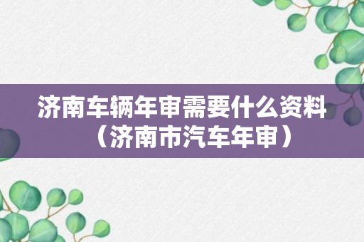 济南车辆年审需要什么资料（济南市汽车年审）