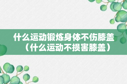 什么运动锻炼身体不伤膝盖（什么运动不损害膝盖）