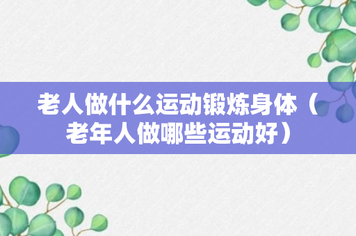 老人做什么运动锻炼身体（老年人做哪些运动好）