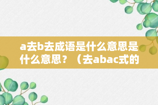 a去b去成语是什么意思是什么意思？（去abac式的词语）