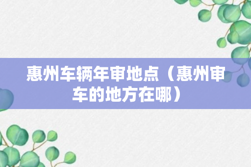 惠州车辆年审地点（惠州审车的地方在哪）