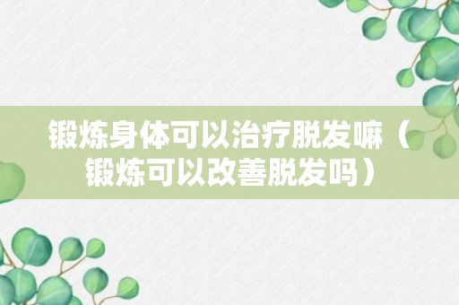 锻炼身体可以治疗脱发嘛（锻炼可以改善脱发吗）