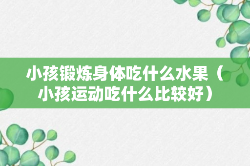 小孩锻炼身体吃什么水果（小孩运动吃什么比较好）