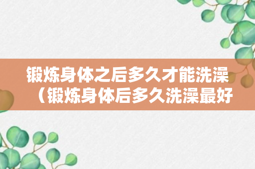 锻炼身体之后多久才能洗澡（锻炼身体后多久洗澡最好）