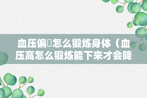 血压偏髙怎么锻炼身体（血压高怎么锻炼能下来才会降）