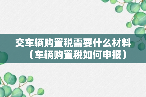 交车辆购置税需要什么材料（车辆购置税如何申报）