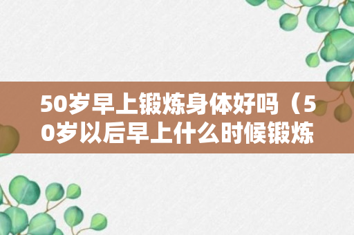 50岁早上锻炼身体好吗（50岁以后早上什么时候锻炼最好）