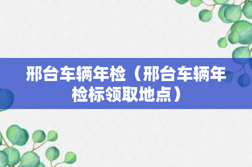 邢台车辆年检（邢台车辆年检标领取地点）