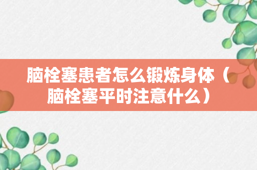 脑栓塞患者怎么锻炼身体（脑栓塞平时注意什么）