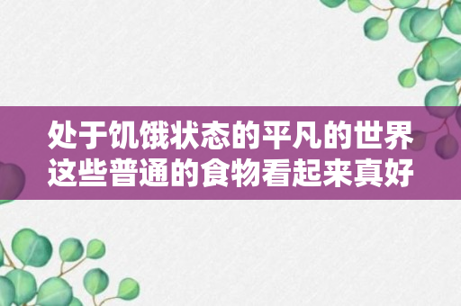 处于饥饿状态的平凡的世界这些普通的食物看起来真好吃（处于饥饿状态的平凡的世界这些普通的食物看起来真好吃）