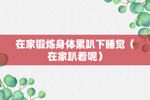 在家锻炼身体累趴下睡觉（在家趴着呢）