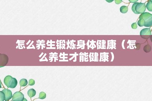 怎么养生锻炼身体健康（怎么养生才能健康）