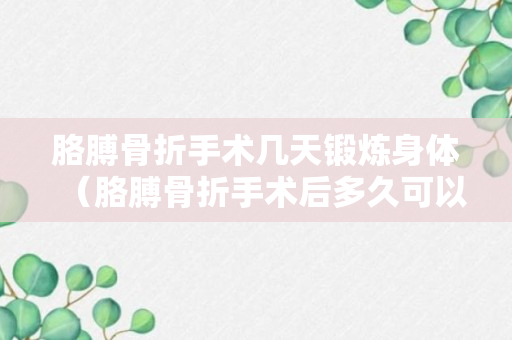 胳膊骨折手术几天锻炼身体（胳膊骨折手术后多久可以干活）