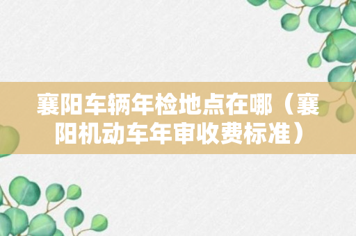 襄阳车辆年检地点在哪（襄阳机动车年审收费标准）