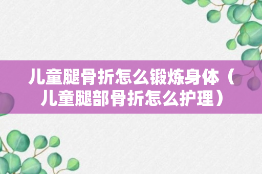 儿童腿骨折怎么锻炼身体（儿童腿部骨折怎么护理）