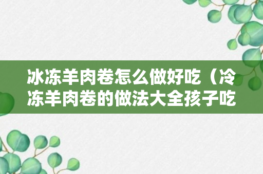 冰冻羊肉卷怎么做好吃（冷冻羊肉卷的做法大全孩子吃）