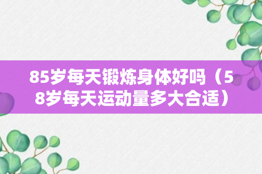 85岁每天锻炼身体好吗（58岁每天运动量多大合适）