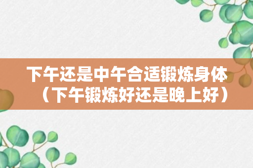 下午还是中午合适锻炼身体（下午锻炼好还是晚上好）