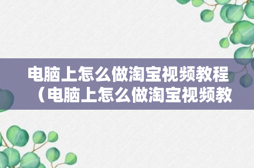 电脑上怎么做淘宝视频教程（电脑上怎么做淘宝视频教程下载）