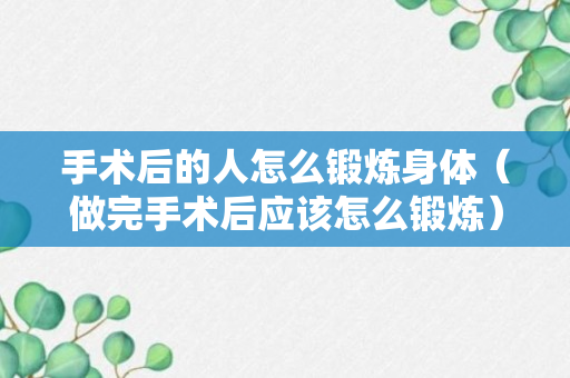 手术后的人怎么锻炼身体（做完手术后应该怎么锻炼）