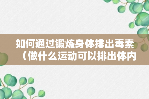 如何通过锻炼身体排出毒素（做什么运动可以排出体内的毒素）