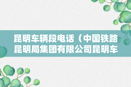 昆明车辆段电话（中国铁路昆明局集团有限公司昆明车辆段）