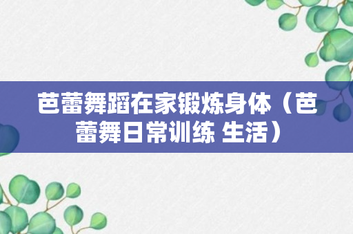 芭蕾舞蹈在家锻炼身体（芭蕾舞日常训练 生活）