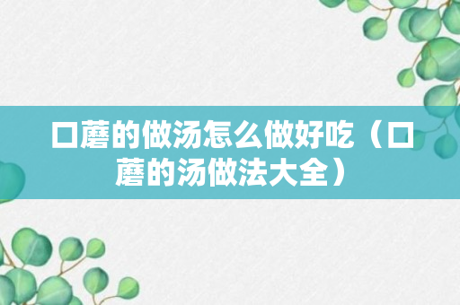 口蘑的做汤怎么做好吃（口蘑的汤做法大全）