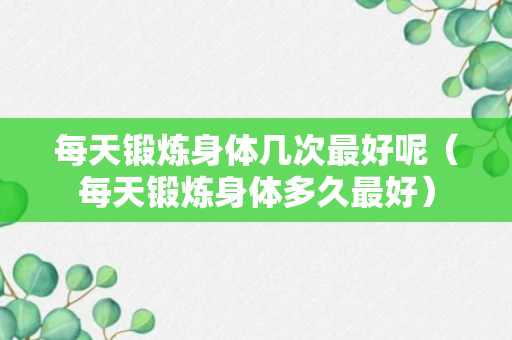 每天锻炼身体几次最好呢（每天锻炼身体多久最好）