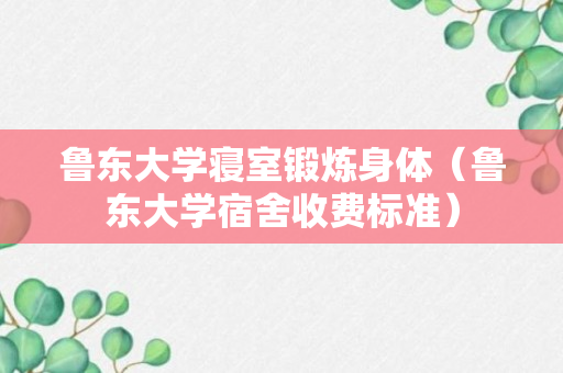 鲁东大学寝室锻炼身体（鲁东大学宿舍收费标准）