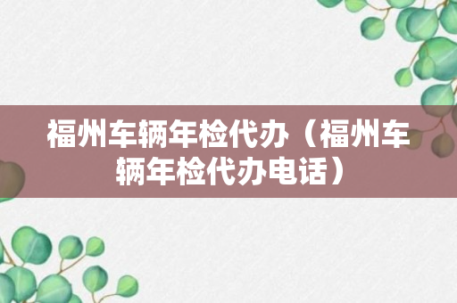 福州车辆年检代办（福州车辆年检代办电话）