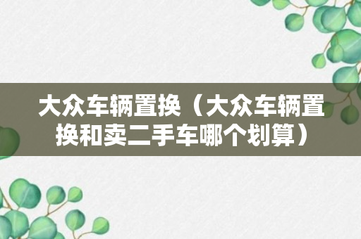 大众车辆置换（大众车辆置换和卖二手车哪个划算）