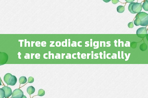 Three zodiac signs that are characteristically simple and extraordinarily benevolent.