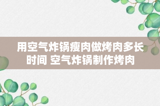 用空气炸锅瘦肉做烤肉多长时间 空气炸锅制作烤肉