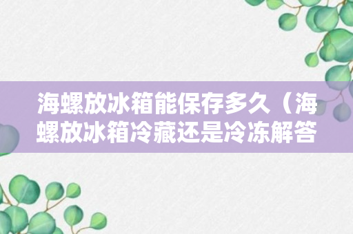 海螺放冰箱能保存多久（海螺放冰箱冷藏还是冷冻解答）