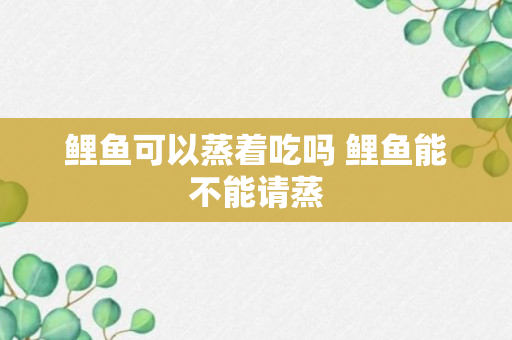 鲤鱼可以蒸着吃吗 鲤鱼能不能请蒸