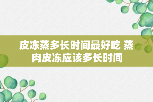 皮冻蒸多长时间最好吃 蒸肉皮冻应该多长时间