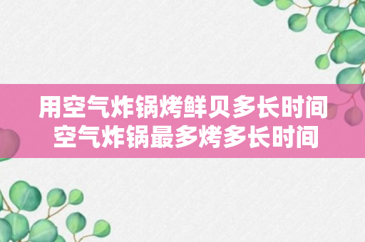 用空气炸锅烤鲜贝多长时间 空气炸锅最多烤多长时间