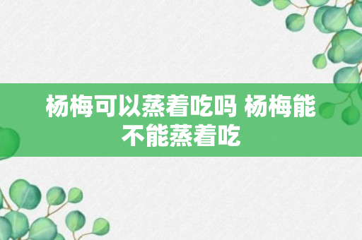 杨梅可以蒸着吃吗 杨梅能不能蒸着吃