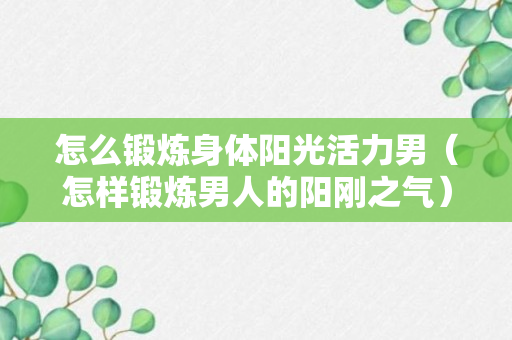 怎么锻炼身体阳光活力男（怎样锻炼男人的阳刚之气）