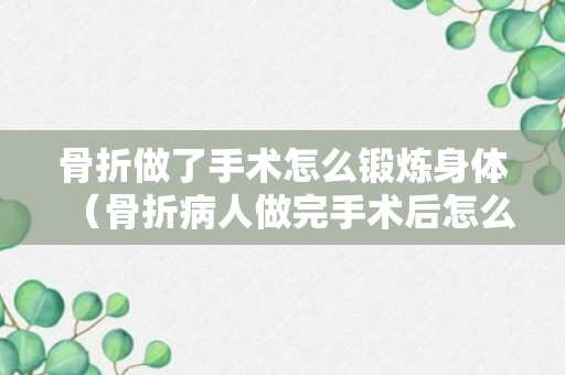 骨折做了手术怎么锻炼身体（骨折病人做完手术后怎么饮食）