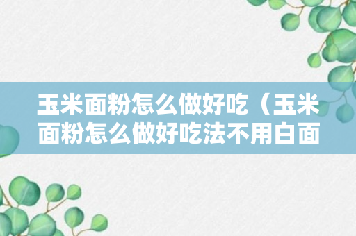 玉米面粉怎么做好吃（玉米面粉怎么做好吃法不用白面粉做的）