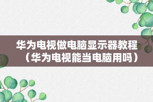 华为电视做电脑显示器教程（华为电视能当电脑用吗）