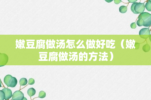 嫩豆腐做汤怎么做好吃（嫩豆腐做汤的方法）