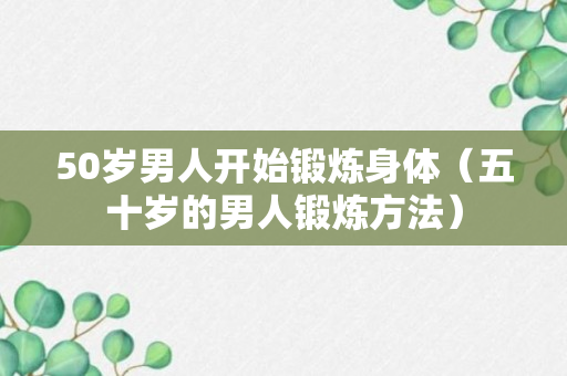 50岁男人开始锻炼身体（五十岁的男人锻炼方法）