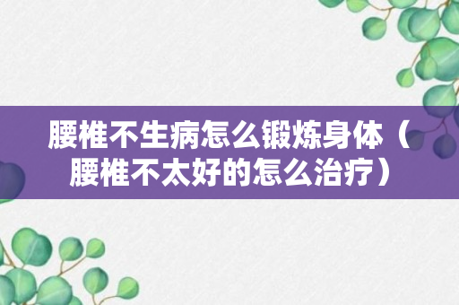 腰椎不生病怎么锻炼身体（腰椎不太好的怎么治疗）