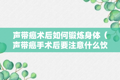 声带癌术后如何锻炼身体（声带癌手术后要注意什么饮食）