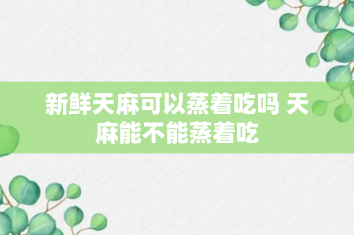 新鲜天麻可以蒸着吃吗 天麻能不能蒸着吃