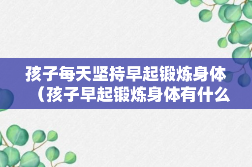 孩子每天坚持早起锻炼身体（孩子早起锻炼身体有什么好处?）